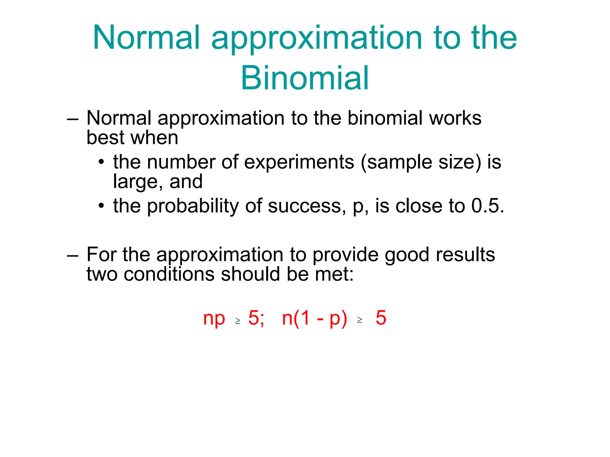 Normal approximation to the
Binomial
– Normal approximation to the binomial works
best when
• the number of experiments (sample size) is
large, and
• the probability of success, p, is close to 0.5.
– For the approximation to provide good results
two conditions should be met:
np 5; n(1 - p) 5
 
 