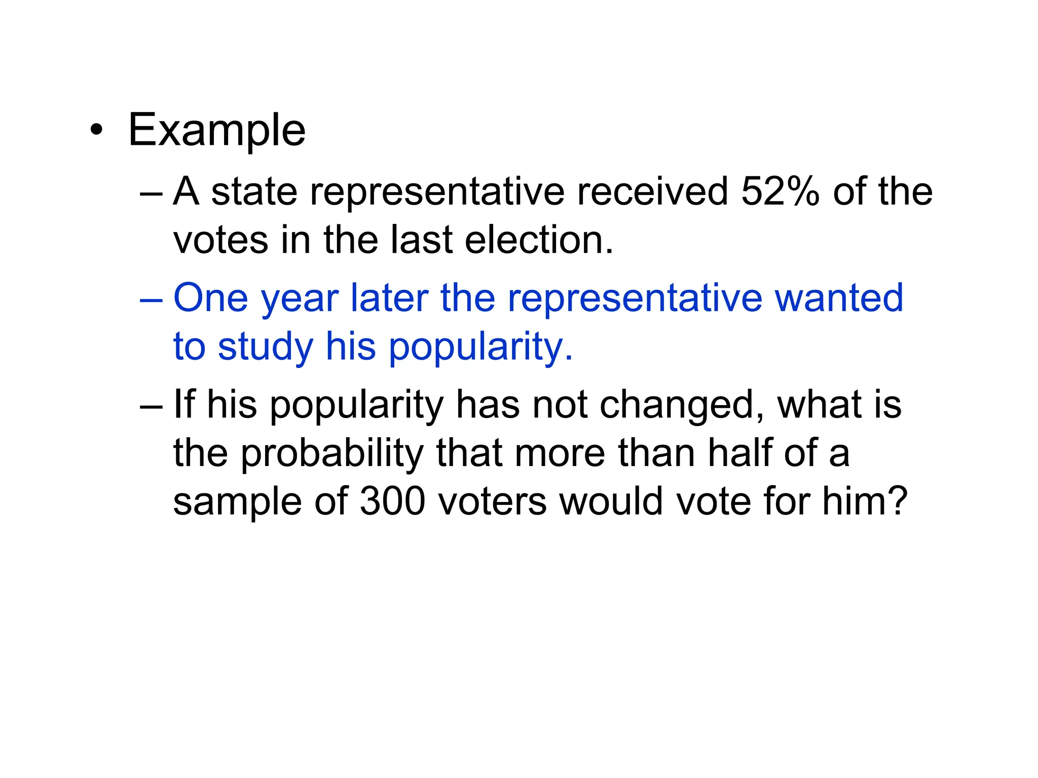 • Example
– A state representative received 52% of the
votes in the last election.
– One year later the representative wanted
to study his popularity.
– If his popularity has not changed, what is
the probability that more than half of a
sample of 300 voters would vote for him?
 