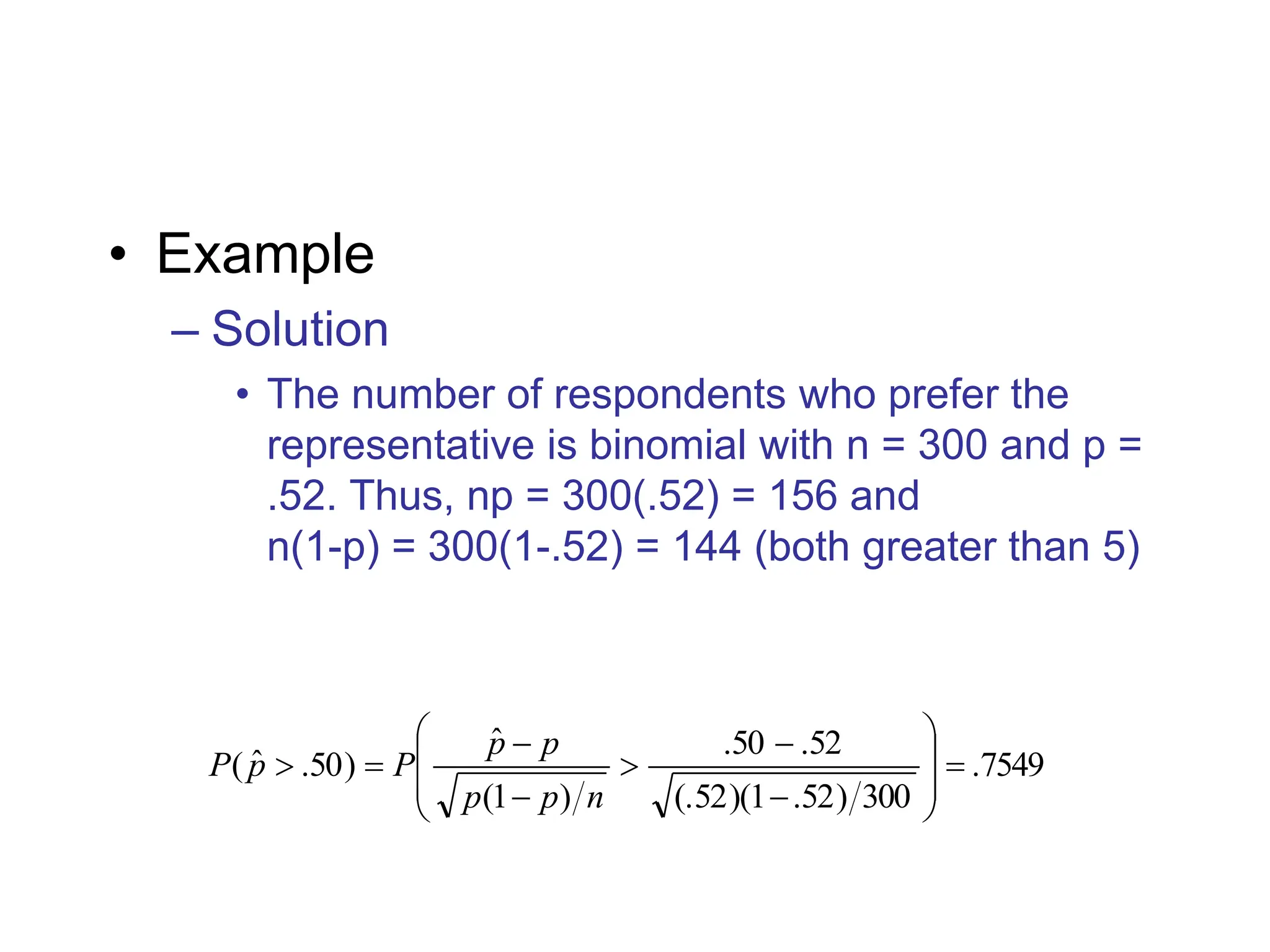 • Example
– Solution
• The number of respondents who prefer the
representative is binomial with n = 300 and p =
.52. Thus, np = 300(.52) = 156 and
n(1-p) = 300(1-.52) = 144 (both greater than 5)
7549
.
300
)
52
.
1
)(
52
(.
52
.
50
.
)
1
(
ˆ
)
50
.
ˆ
( 















n
p
p
p
p
P
p
P
 
