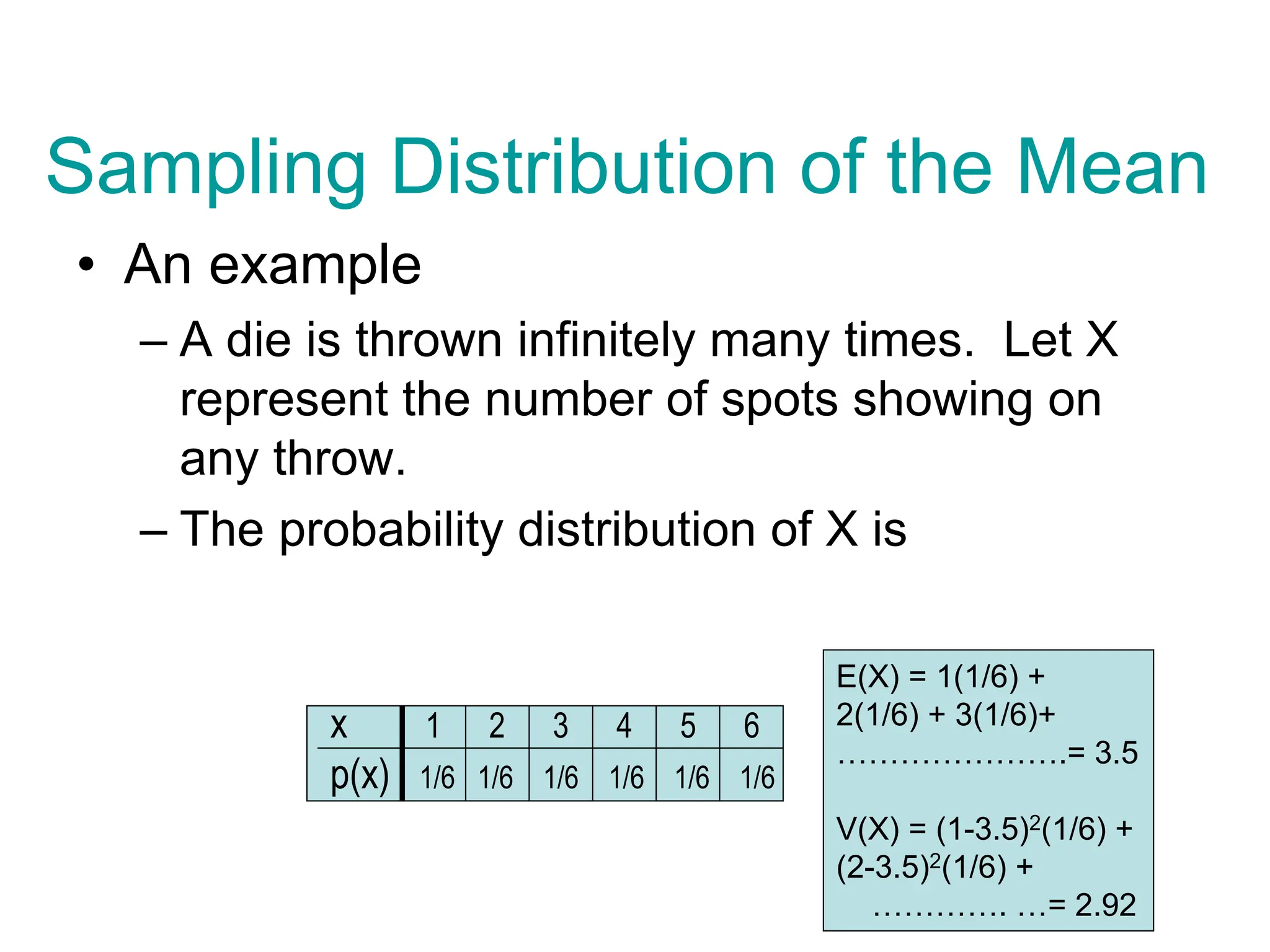 Sampling Distribution of the Mean
• An example
– A die is thrown infinitely many times. Let X
represent the number of spots showing on
any throw.
– The probability distribution of X is
x 1 2 3 4 5 6
p(x) 1/6 1/6 1/6 1/6 1/6 1/6
E(X) = 1(1/6) +
2(1/6) + 3(1/6)+
………………….= 3.5
V(X) = (1-3.5)2(1/6) +
(2-3.5)2(1/6) +
…………. …= 2.92
 