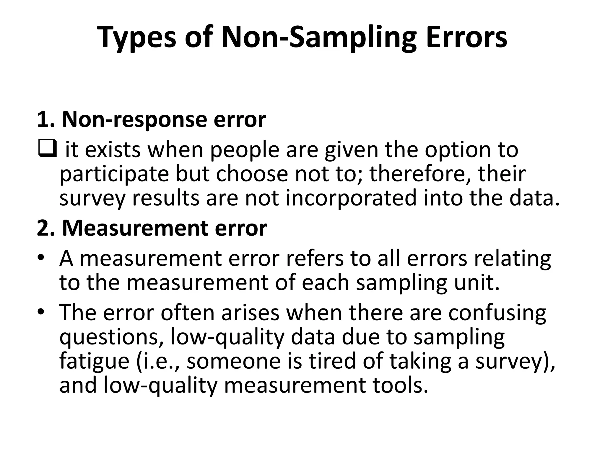 Types of Non-Sampling Errors
1. Non-response error
 it exists when people are given the option to
participate but choose not to; therefore, their
survey results are not incorporated into the data.
2. Measurement error
• A measurement error refers to all errors relating
to the measurement of each sampling unit.
• The error often arises when there are confusing
questions, low-quality data due to sampling
fatigue (i.e., someone is tired of taking a survey),
and low-quality measurement tools.
 