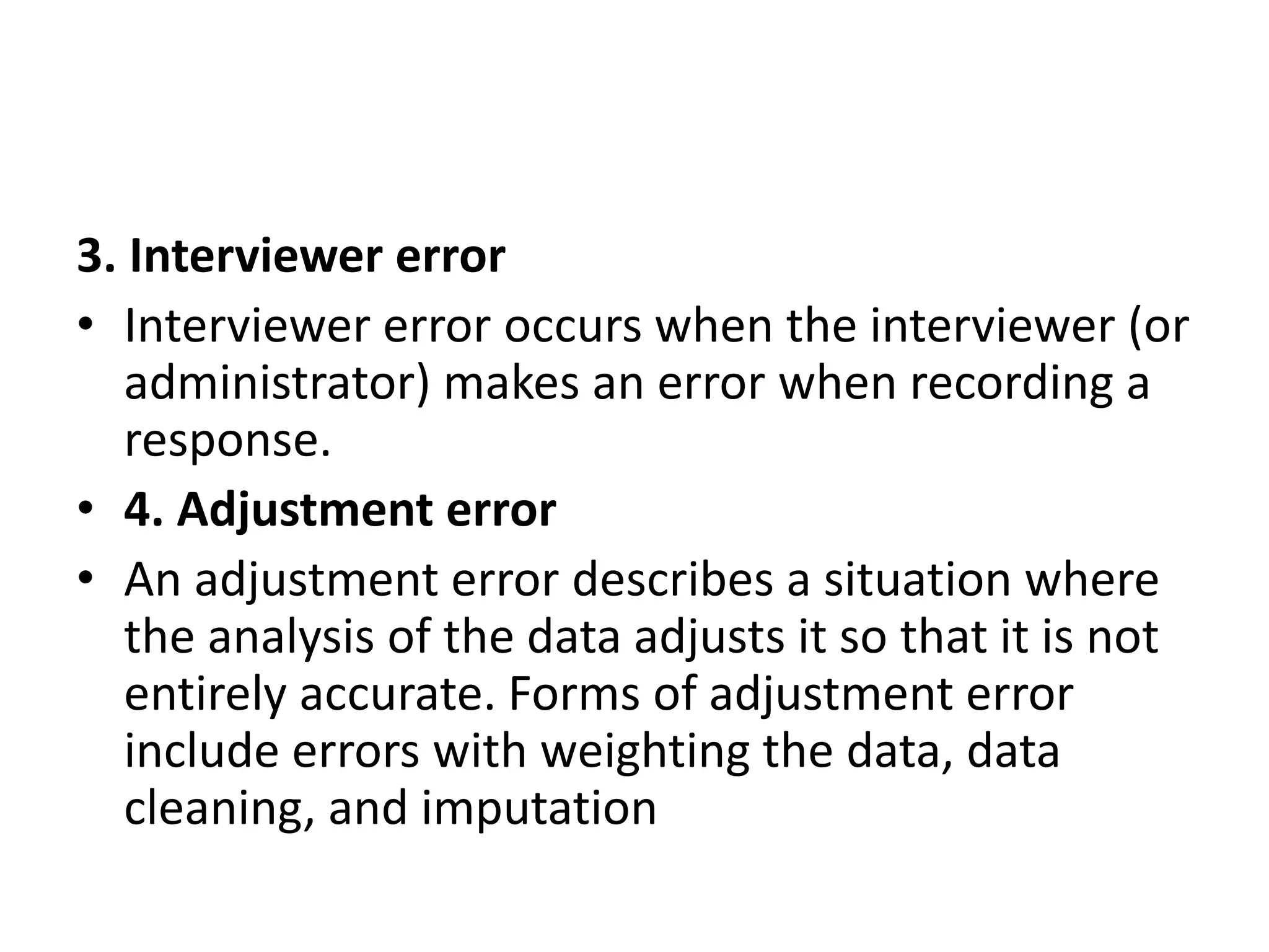 3. Interviewer error
• Interviewer error occurs when the interviewer (or
administrator) makes an error when recording a
response.
• 4. Adjustment error
• An adjustment error describes a situation where
the analysis of the data adjusts it so that it is not
entirely accurate. Forms of adjustment error
include errors with weighting the data, data
cleaning, and imputation
 