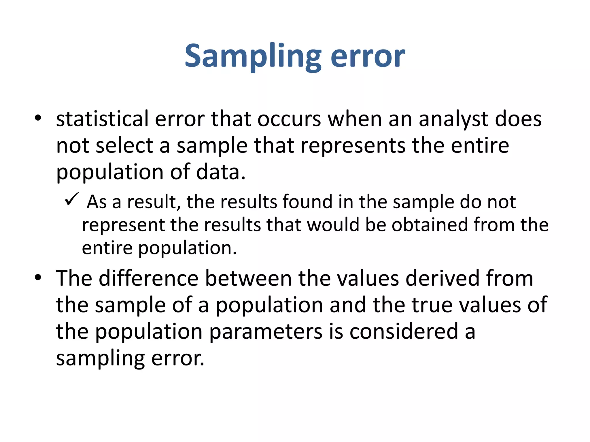 Sampling error
• statistical error that occurs when an analyst does
not select a sample that represents the entire
population of data.
 As a result, the results found in the sample do not
represent the results that would be obtained from the
entire population.
• The difference between the values derived from
the sample of a population and the true values of
the population parameters is considered a
sampling error.
 
