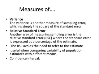 Measures of….
• Variance
The variance is another measure of sampling error,
which is simply the square of the standard error
• Relative Standard Error
Another way of measuring sampling error is the
relative standard error (RSE) where the standard error
is expressed as a percentage of the estimate.
• The RSE avoids the need to refer to the estimate
• useful when comparing variability of population
estimates with different means.
• Confidence interval:
 