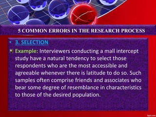 • 3. SELECTION
Example: Interviewers conducting a mall intercept
study have a natural tendency to select those
respondents who are the most accessible and
agreeable whenever there is latitude to do so. Such
samples often comprise friends and associates who
bear some degree of resemblance in characteristics
to those of the desired population.
5 COMMON ERRORS IN THE RESEARCH PROCESS
 