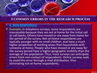 • 4. NON-RESPONSIVE
Example: In telephone surveys, some respondents are
inaccessible because they are not at home for the initial call
or call-backs. Others have moved or are away from home for
the period of the survey. Not-at-home respondents are
typically younger with no small children, and have a much
higher proportion of working wives than households with
someone at home. People who have moved or are away for
the survey period have a higher geographic mobility than the
average of the population. Thus, most surveys can anticipate
errors from non-contact of respondents. Online surveys seek
to avoid this error through e-mail distribution, thus
eliminating not-at-home respondents.
5 COMMON ERRORS IN THE RESEARCH PROCESS
 