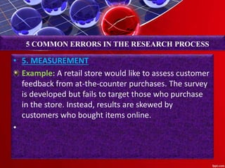 • 5. MEASUREMENT
Example: A retail store would like to assess customer
feedback from at-the-counter purchases. The survey
is developed but fails to target those who purchase
in the store. Instead, results are skewed by
customers who bought items online.
•
5 COMMON ERRORS IN THE RESEARCH PROCESS
 