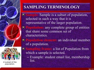SAMPLING TERMINOLOGY
Sample: Sample is a subset of population,
selected in such a way that it is
representative of the larger population.
Population: any complete group of entities
that share some common set of
characteristics.
Population element: an individual member
of a population.
Sampling frame: a list of Population from
which a sample is selected.
– Example: student email list, membership
list.
 