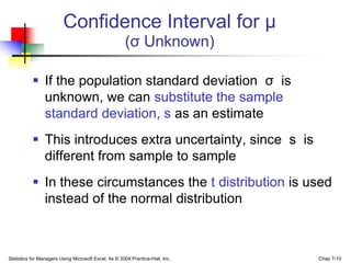 Confidence Interval for μ
                                                      (σ Unknown)

            If the population standard deviation σ is
             unknown, we can substitute the sample
             standard deviation, s as an estimate
            This introduces extra uncertainty, since s is
             different from sample to sample
            In these circumstances the t distribution is used
             instead of the normal distribution



Statistics for Managers Using Microsoft Excel, 4e © 2004 Prentice-Hall, Inc.   Chap 7-10
 