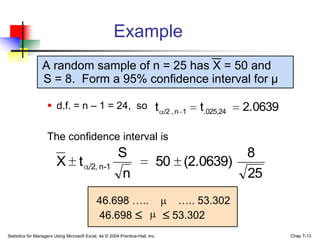 Example
                 A random sample of n = 25 has X = 50 and
                 S = 8. Form a 95% confidence interval for μ

                     d.f. = n – 1 = 24, so t                                   /2 , n 1   t.025,24   2.0639

                    The confidence interval is
                                                        S                                             8
                         X t             /2, n-1                               50 (2.0639)
                                                         n                                            25
                                             46.698 …..                            ….. 53.302
                                             46.698                               53.302
Statistics for Managers Using Microsoft Excel, 4e © 2004 Prentice-Hall, Inc.                                   Chap 7-13
 