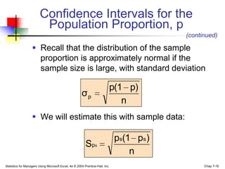 Confidence Intervals for the
                          Population Proportion, p
                                                                                           (continued)

                    Recall that the distribution of the sample
                     proportion is approximately normal if the
                     sample size is large, with standard deviation

                                                                           p(1 p)
                                                       σp
                                                                              n
                    We will estimate this with sample data:

                                                                               ps(1 ps )
                                                          S ps
                                                                                   n
Statistics for Managers Using Microsoft Excel, 4e © 2004 Prentice-Hall, Inc.                     Chap 7-16
 