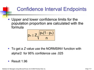 Confidence Interval Endpoints
          Upper and lower confidence limits for the
           population proportion are calculated with the
           formula
                                                          ps(1 ps )
                                            ps          Z
                                                              n

          To get a Z value use the NORMSINV function with
           alpha/2 for 95% confidence use .025

          Result 1.96

Statistics for Managers Using Microsoft Excel, 4e © 2004 Prentice-Hall, Inc.   Chap 7-17
 