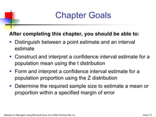 Chapter Goals

     After completing this chapter, you should be able to:
      Distinguish between a point estimate and an interval
       estimate
      Construct and interpret a confidence interval estimate for a
       population mean using the t distribution
      Form and interpret a confidence interval estimate for a
       population proportion using the Z distribution
      Determine the required sample size to estimate a mean or
       proportion within a specified margin of error



Statistics for Managers Using Microsoft Excel, 4e © 2004 Prentice-Hall, Inc.   Chap 7-2
 