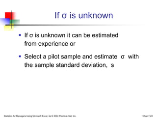 If σ is unknown

                If σ is unknown it can be estimated
                 from experience or

                Select a pilot sample and estimate σ with
                 the sample standard deviation, s




Statistics for Managers Using Microsoft Excel, 4e © 2004 Prentice-Hall, Inc.   Chap 7-24
 
