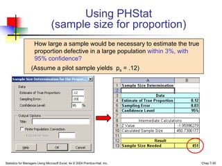 Using PHStat
                                 (sample size for proportion)
                     How large a sample would be necessary to estimate the true
                     proportion defective in a large population within 3%, with
                     95% confidence?
                   (Assume a pilot sample yields ps = .12)




Statistics for Managers Using Microsoft Excel, 4e © 2004 Prentice-Hall, Inc.      Chap 7-30
 