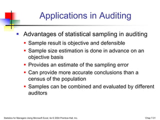 Applications in Auditing
             Advantages of statistical sampling in auditing
                     Sample result is objective and defensible
                     Sample size estimation is done in advance on an
                      objective basis
                     Provides an estimate of the sampling error
                     Can provide more accurate conclusions than a
                      census of the population
                     Samples can be combined and evaluated by different
                      auditors



Statistics for Managers Using Microsoft Excel, 4e © 2004 Prentice-Hall, Inc.   Chap 7-31
 