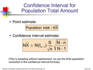 Confidence Interval for
                                 Population Total Amount

             Point estimate:
                                         Population total                      NX

             Confidence interval estimate:
                                                                    S           N n
                                    NX                   N( t n 1 )
                                                                     n          N 1

           (This is sampling without replacement, so use the finite population
           correction in the confidence interval formula)

Statistics for Managers Using Microsoft Excel, 4e © 2004 Prentice-Hall, Inc.          Chap 7-32
 