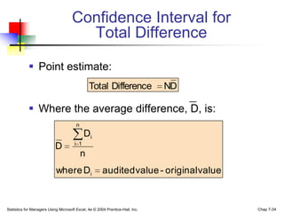 Confidence Interval for
                                       Total Difference

             Point estimate:
                                                Total Difference               ND

             Where the average difference, D, is:
                                        n
                                             Di
                                       i 1
                            D
                                            n
                            where Di                   audited value - original value


Statistics for Managers Using Microsoft Excel, 4e © 2004 Prentice-Hall, Inc.            Chap 7-34
 