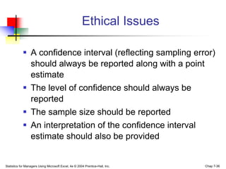 Ethical Issues

             A confidence interval (reflecting sampling error)
              should always be reported along with a point
              estimate
             The level of confidence should always be
              reported
             The sample size should be reported
             An interpretation of the confidence interval
              estimate should also be provided


Statistics for Managers Using Microsoft Excel, 4e © 2004 Prentice-Hall, Inc.   Chap 7-36
 