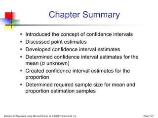Chapter Summary

                 Introduced the concept of confidence intervals
                 Discussed point estimates
                 Developed confidence interval estimates
                 Determined confidence interval estimates for the
                  mean (σ unknown)
                 Created confidence interval estimates for the
                  proportion
                 Determined required sample size for mean and
                  proportion estimation samples



Statistics for Managers Using Microsoft Excel, 4e © 2004 Prentice-Hall, Inc.   Chap 7-37
 