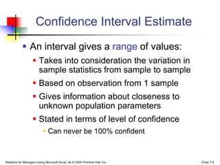 Confidence Interval Estimate
             An interval gives a range of values:
                     Takes into consideration the variation in
                      sample statistics from sample to sample
                     Based on observation from 1 sample
                     Gives information about closeness to
                      unknown population parameters
                     Stated in terms of level of confidence
                             Can never be 100% confident



Statistics for Managers Using Microsoft Excel, 4e © 2004 Prentice-Hall, Inc.   Chap 7-5
 