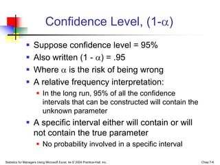 Confidence Level, (1- )
                    Suppose confidence level = 95%
                    Also written (1 - ) = .95
                    Where is the risk of being wrong
                    A relative frequency interpretation:
                        In the long run, 95% of all the confidence
                         intervals that can be constructed will contain the
                         unknown parameter
                A specific interval either will contain or will
                 not contain the true parameter
                        No probability involved in a specific interval

Statistics for Managers Using Microsoft Excel, 4e © 2004 Prentice-Hall, Inc.   Chap 7-6
 