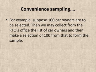 Convenience sampling….
• For example, suppose 100 car owners are to
be selected. Then we may collect from the
RTO's office the list of car owners and then
make a selection of 100 from that to form the
sample.

 