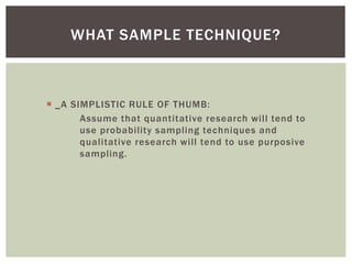 WHAT SAMPLE TECHNIQUE?
 _A SIMPLISTIC RULE OF THUMB:
Assume that quantitative research will tend to
use probability sampling techniques and
qualitative research will tend to use purposive
sampling.
 