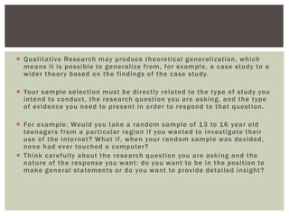 Qualitative Research may produce theoretical generalization, which
means it is possible to generalize from, for example, a case study to a
wider theory based on the findings of the case study.
 Your sample selection must be directly related to the type of study you
intend to conduct, the research question you are asking, and the type
of evidence you need to present in order to respond to that question.
 For example: Would you take a random sample of 13 to 16 year old
teenagers from a particular region if you wanted to investigate their
use of the internet? What if, when your random sample was decided,
none had ever touched a computer?
 Think carefully about the research question you are asking and the
nature of the response you want: do you want to be in the position to
make general statements or do you want to provide detailed insight?
 