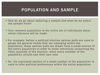  How do we go about selecting a sample and what do we select
the sample from?
 Your research population is the entire set of individuals about
which inference will be made.
 For example: before a political election opinion polls are used to
gauge the general trends that are emerging within the
population; these opinion polls are drawn from a small section of
the entire population in order to make inferences concerning the
likely outcome of the election, when every member of the
population should cast their own vote.
 So, the expressed opinion of a small number of the population is
used to infer political preferences within the entire population.
POPULATION AND SAMPLE
 