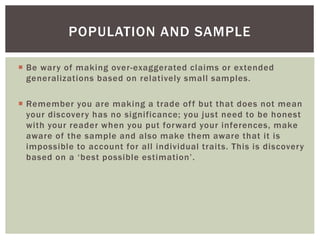 Be wary of making over-exaggerated claims or extended
generalizations based on relatively small samples.
 Remember you are making a trade off but that does not mean
your discovery has no significance; you just need to be honest
with your reader when you put forward your inferences, make
aware of the sample and also make them aware that it is
impossible to account for all individual traits. This is discovery
based on a ‘best possible estimation’.
POPULATION AND SAMPLE
 