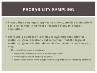  Probability sampling is applied in order to provide a statistical
basis for generalizing from a research study to a wider
population.
 There are a number of techniques available that allow or
statistical generalizations but remember that the logic of
statistical generalization demands that certain conditions are
met.
 The conditions are as follows:
 Sample is representative of a wider population
 Wider population is properly defined
 Sample was drawn from a population using probability sampling methods
PROBABILITY SAMPLING
 