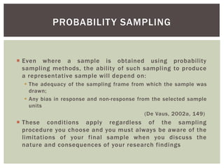  Even where a sample is obtained using probability
sampling methods, the ability of such sampling to produce
a representative sample will depend on:
 The adequacy of the sampling frame from which the sample was
drawn;
 Any bias in response and non-response from the selected sample
units
(De Vaus, 2002a, 149)
 These conditions apply regardless of the sampling
procedure you choose and you must always be aware of the
limitations of your final sample when you discuss the
nature and consequences of your research findings
PROBABILITY SAMPLING
 