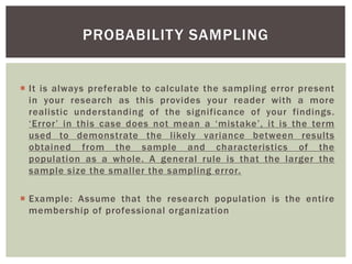  It is always preferable to calculate the sampling error present
in your research as this provides your reader with a more
realistic understanding of the significance of your findings.
‘Error’ in this case does not mean a ‘mistake’, it is the term
used to demonstrate the likely variance between results
obtained from the sample and characteristics of the
population as a whole. A general rule is that the larger the
sample size the smaller the sampling error.
 Example: Assume that the research population is the entire
membership of professional organization
PROBABILITY SAMPLING
 