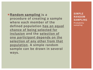 Random sampling is a
procedure of creating a sample
where each member of the
defined population has an equal
chance of being selected for
inclusion and the selection of
one participant depends on the
selection of any other from that
population. A simple random
sample can be drawn in several
ways.
Probability
sampling
SIMPLE
RANDOM
SAMPLING
 