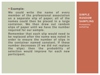  Example:
We could write the name of every
member of the professional association
on a separate slip of paper; all of the
names could then be placed in a large
container. We then draw out random
slips of paper until we have the number
required for our sample.
Remember that each slip would need to
be replaced after the name was noted in
order to ensure the number of slips in
the container named constant. If these
number decreases (if we did not replace
the slips) then the probability of
selection would improve for each new
participant.
Probability
sampling
SIMPLE
RANDOM
SAMPLING
 