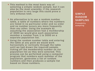  This method is the most basic way of
selecting a simple random sample, but it can
also be the most unwieldy; if the research
population is very large this could prove a
very arduous task.
 An alternative is to use a random number
table, a table of numbers where the numbers
are listed in no particular order and no order
and no number occurs any more frequently
than any other. Using the example by
assuming the association had a membership
of 3000 we would give each association
member a number from 1 to 3000 on a
separate population list.
 Using the random number table and entering
the table at any point we would work
horizontally or vertically through the table
until we had drawn the required sample,
ticking off the membership number on our
population list as they were selected. This
process can be performed using a computer
program that numbers each member of the
population, generates a list of random
numbers and then produces a sample list
based on those numbers.
Probability
sampling
SIMPLE
RANDOM
SAMPLING
 