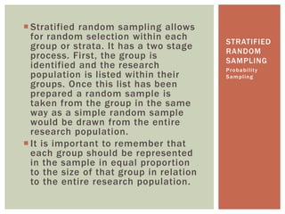  Stratified random sampling allows
for random selection within each
group or strata. It has a two stage
process. First, the group is
identified and the research
population is listed within their
groups. Once this list has been
prepared a random sample is
taken from the group in the same
way as a simple random sample
would be drawn from the entire
research population.
 It is important to remember that
each group should be represented
in the sample in equal proportion
to the size of that group in relation
to the entire research population.
Probability
Sampling
STRATIFIED
RANDOM
SAMPLING
 