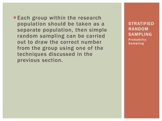 Each group within the research
population should be taken as a
separate population, then simple
random sampling can be carried
out to draw the correct number
from the group using one of the
techniques discussed in the
previous section.
Probability
Sampling
STRATIFIED
RANDOM
SAMPLING
 