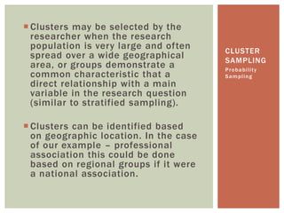 CLUSTER
SAMPLING
 Clusters may be selected by the
researcher when the research
population is very large and often
spread over a wide geographical
area, or groups demonstrate a
common characteristic that a
direct relationship with a main
variable in the research question
(similar to stratified sampling).
 Clusters can be identified based
on geographic location. In the case
of our example – professional
association this could be done
based on regional groups if it were
a national association.
Probability
Sampling
 