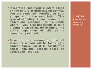  If we were identifying clusters based
on the nature of professional activity,
clusters could be identified as sub-
groups within the association. This
type of sampling is most common in
educational research (Burns, 2000)
where it would be impossible to take
a sample based on, for example, the
entire population of children in
compulsory education.
 Based on the assumption that all
state run schools will be following a
similar curriculum it is possible to
select individual schools based on
geographic location.
Probability
Sampling
CLUSTER
SAMPLING
 