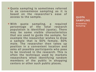 QUOTA
SAMPLING
 Quota sampling is sometimes referred
to as convenience sampling as it is
based on the researcher’s ease of
access to the sample.
 With quota sampling, a required
percentage of the total research
population is identified (quota). There
may be some visible characteristics
that are used to guide the sample, for
example the researcher wishes to draw
a sample that is 50% female, 50%
male. The researcher then takes up
position in a convenient location and
asks all possible participants who pass
to be involved in the research. This is
often the technique used by markets
researchers when identifying random
members of the public in shopping
centers or other such public places.
Probability
Sampling
 