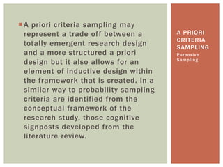  A priori criteria sampling may
represent a trade off between a
totally emergent research design
and a more structured a priori
design but it also allows for an
element of inductive design within
the framework that is created. In a
similar way to probability sampling
criteria are identified from the
conceptual framework of the
research study, those cognitive
signposts developed from the
literature review.
Purposive
Sampling
A PRIORI
CRITERIA
SAMPLING
 