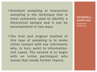 SNOWBALL
SAMPLING
 Snowball sampling or Interactive
sampling is the technique that is
most commonly used to identify a
theoretical sample and it can be
accomplished in two ways.
 The first and original method of
this type of sampling is to make
initial contact with key informants
who, in turn, point to information-
rich cases. The second is to begin
with an initial participant who
issues that needs further inquiry.
Purposive
Sampling
 