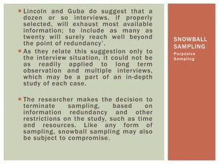  Lincoln and Guba do suggest that a
dozen or so interviews, if properly
selected, will exhaust most available
information; to include as many as
twenty will surely reach well beyond
the point of redundancy’.
 As they relate this suggestion only to
the interview situation, it could not be
as readily applied to long term
observation and multiple interviews,
which may be a part of an in-depth
study of each case.
 The researcher makes the decision to
terminate sampling, based on
information redundancy and other
restrictions on the study, such as time
and resources. Like any form of
sampling, snowball sampling may also
be subject to compromise.
Purposive
Sampling
SNOWBALL
SAMPLING
 