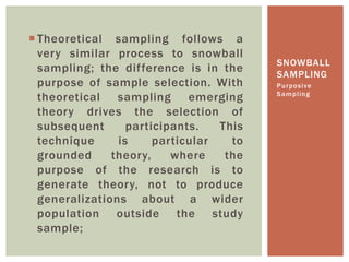  Theoretical sampling follows a
very similar process to snowball
sampling; the difference is in the
purpose of sample selection. With
theoretical sampling emerging
theory drives the selection of
subsequent participants. This
technique is particular to
grounded theory, where the
purpose of the research is to
generate theory, not to produce
generalizations about a wider
population outside the study
sample;
Purposive
Sampling
SNOWBALL
SAMPLING
 