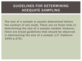 The size of a sample is usually determined before
the conduct of any study. There are no fixed rules in
determining the size of a sample needed. However,
there are broad guidelines that should be observed
in determining the size of a sample (J.F. Calderon
1993 p.175):
GUIDELINES FOR DETERMINING
ADEQUATE SAMPLING
 
