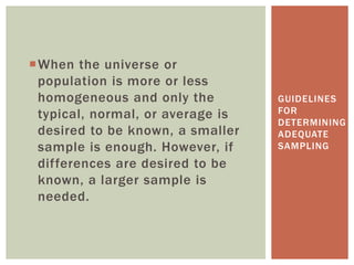When the universe or
population is more or less
homogeneous and only the
typical, normal, or average is
desired to be known, a smaller
sample is enough. However, if
differences are desired to be
known, a larger sample is
needed.
GUIDELINES
FOR
DETERMINING
ADEQUATE
SAMPLING
 
