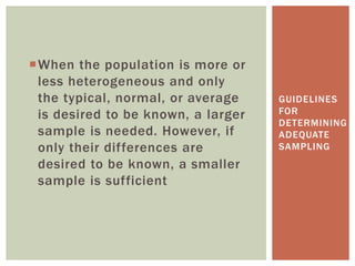 When the population is more or
less heterogeneous and only
the typical, normal, or average
is desired to be known, a larger
sample is needed. However, if
only their differences are
desired to be known, a smaller
sample is sufficient
GUIDELINES
FOR
DETERMINING
ADEQUATE
SAMPLING
 