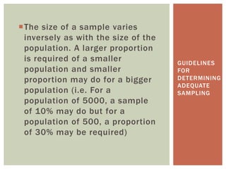 The size of a sample varies
inversely as with the size of the
population. A larger proportion
is required of a smaller
population and smaller
proportion may do for a bigger
population (i.e. For a
population of 5000, a sample
of 10% may do but for a
population of 500, a proportion
of 30% may be required)
GUIDELINES
FOR
DETERMINING
ADEQUATE
SAMPLING
 